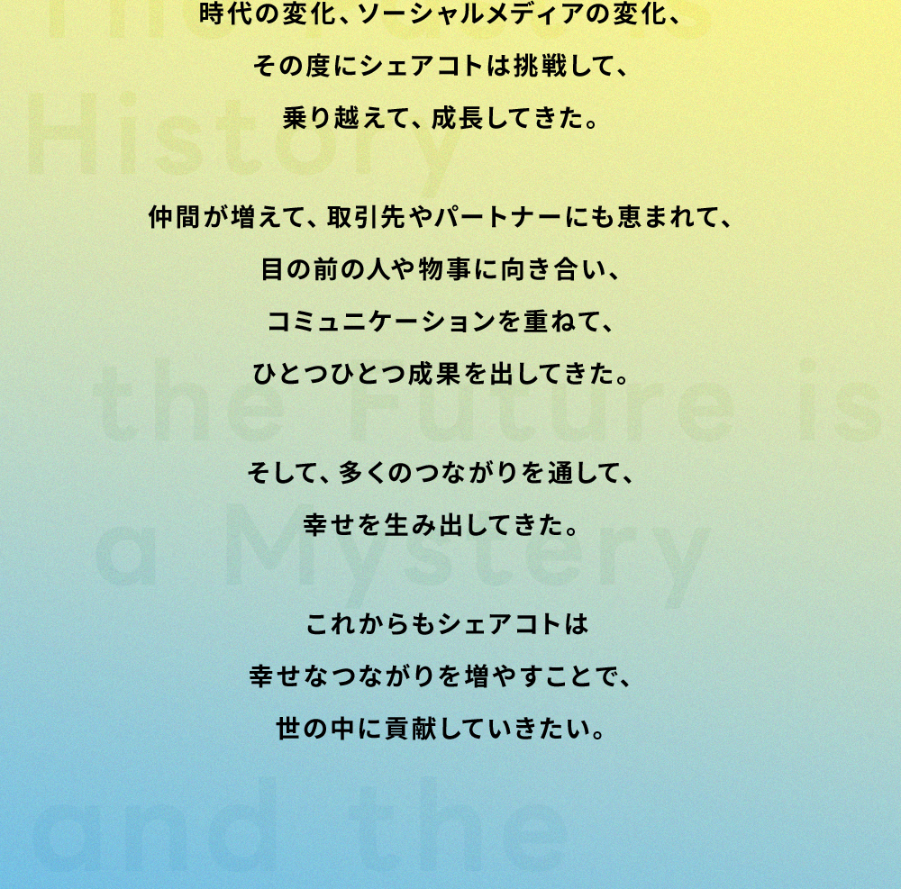 時代の変化、ソーシャルメディアの変化、その度にシェアコトは挑戦して、乗り越えて、成長してきた。仲間が増えて、取引先やパートナーにも恵まれて、目の前の人や物事に向き合い、コミュニケーションを重ねて、ひとつひとつ成果を出してきた。そして、多くのつながりを通して、幸せを生み出してきた。これからもシェアコトは幸せなつながりを増やすことで、世の中に貢献していきたい。