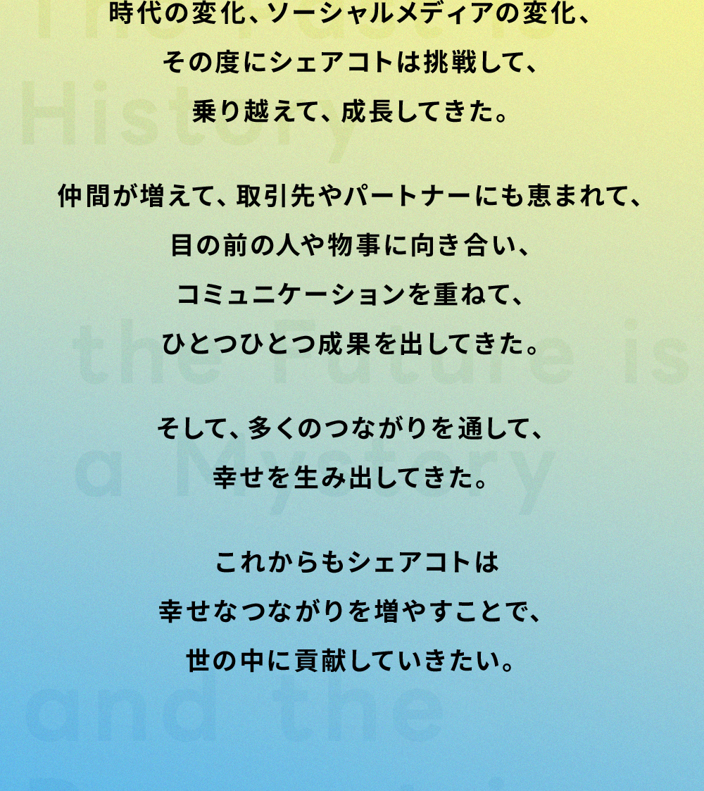 時代の変化、ソーシャルメディアの変化、その度にシェアコトは挑戦して、乗り越えて、成長してきた。仲間が増えて、取引先やパートナーにも恵まれて、目の前の人や物事に向き合い、コミュニケーションを重ねて、ひとつひとつ成果を出してきた。そして、多くのつながりを通して、幸せを生み出してきた。これからもシェアコトは幸せなつながりを増やすことで、世の中に貢献していきたい。