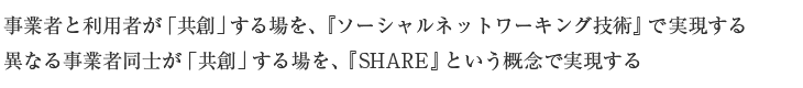 事業者と利用者が「共創」する場を、『ソーシャルネットワーキング技術』で実現する 異なる事業者同士が「共創」する場を、『SHARE』という概念で実現する