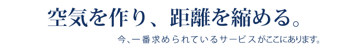 空気を作り、距離を縮める。
今、一番求められているサービスがここにあります。