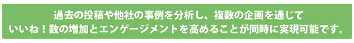 過去の投稿や他社の事例を分析し、複数の企画を通じていいね！数の増加と
エンゲージメントを高めることが同時に実現可能です。